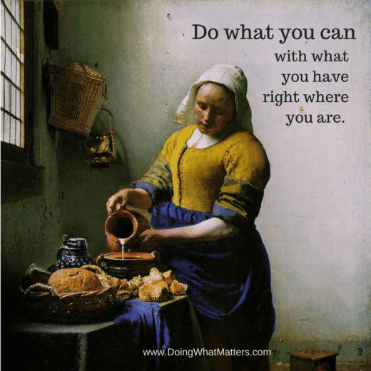 Do what you can with what you have, right where you are. It's all you can do.